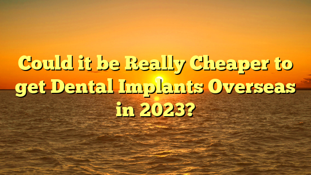 Could it be Really Cheaper to get Dental Implants Overseas in 2023?