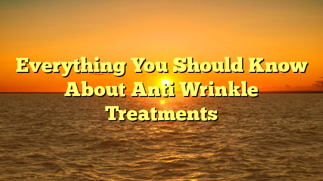 Everything You Should Know About Anti Wrinkle Treatments